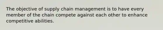 The objective of supply chain management is to have every member of the chain compete against each other to enhance competitive abilities.