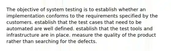 The objective of system testing is to establish whether an implementation conforms to the requirements specified by the customers. establish that the test cases that need to be automated are well defined. establish that the test tools and infrastructure are in place. measure the quality of the product rather than searching for the defects.