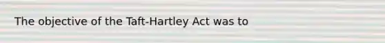 The objective of the Taft-Hartley Act was to