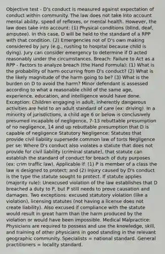 Objective test - D's conduct is measured against expectation of conduct within community. The law does not take into account mental ability, speed of reflexes, or mental health. However, the law does take into account: (1) Physical conditions (blind, deaf, amputee). In this case, D will be held to the standard of a RPP with that condition. (2) Emergencies not of D's own making considered by jury (e.g., rushing to hospital because child is dying). Jury can consider emergency to determine if D acted reasonably under the circumstances. Breach: Failure to Act as a RPP - Factors to analyze breach (the Hand Formula): (1) What is the probability of harm occurring from D's conduct? (2) What is the likely magnitude of the harm going to be? (3) What is the burden on D to avoid the harm? Minor defendant is assessed according to what a reasonable child of the same age, experience, education, and intelligence would have done. Exception: Children engaging in adult, inherently dangerous activities are held to an adult standard of care (ex: driving). In a minority of jurisdictions, a child age 6 or below is conclusively presumed incapable of negligence, 7-13 rebuttable presumption of no negligence, 14 and up rebuttable presumption that D is capable of negligence Statutory Negligence: Statutes that provide civil liability supersede common law of torts Negligence per se: Where D's conduct also violates a statute that does not provide for civil liability (criminal statute), that statute can establish the standard of conduct for breach of duty purposes (ex: crim traffic law). Applicable if: (1) P is member of a class the law is designed to protect; and (2) Injury caused by D's conduct is the type the statute sought to protect. If statute applies (majority rule): Unexcused violation of the law establishes that D breached a duty to P, but P still needs to prove causation and damages. Two exceptions: excused statutory violation (like a violation), licensing statutes (not having a license does not create liability). Also excused if compliance with the statute would result in great harm than the harm produced by the violation or would have been impossible. Medical Malpractice: Physicians are required to possess and use the knowledge, skill, and training of other physicians in good standing in the relevant geographic community. Specialists = national standard. General practitioners = locality standard.