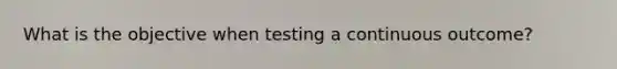 What is the objective when testing a continuous outcome?