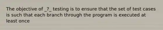 The objective of _?_ testing is to ensure that the set of test cases is such that each branch through the program is executed at least once