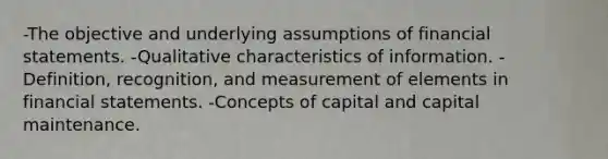 -The objective and underlying assumptions of financial statements. -Qualitative characteristics of information. -Definition, recognition, and measurement of elements in financial statements. -Concepts of capital and capital maintenance.