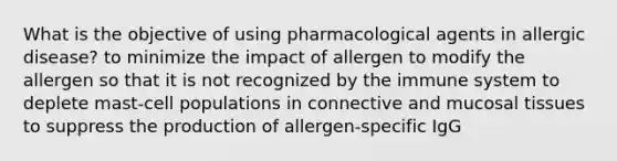 What is the objective of using pharmacological agents in allergic disease? to minimize the impact of allergen to modify the allergen so that it is not recognized by the immune system to deplete mast-cell populations in connective and mucosal tissues to suppress the production of allergen-specific IgG