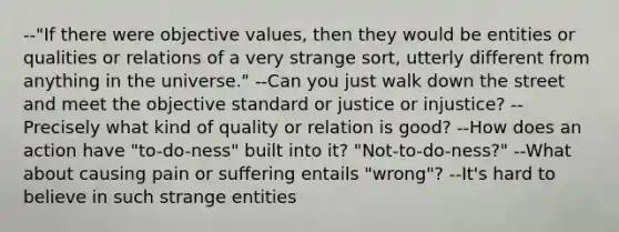 --"If there were objective values, then they would be entities or qualities or relations of a very strange sort, utterly different from anything in the universe." --Can you just walk down the street and meet the objective standard or justice or injustice? --Precisely what kind of quality or relation is good? --How does an action have "to-do-ness" built into it? "Not-to-do-ness?" --What about causing pain or suffering entails "wrong"? --It's hard to believe in such strange entities