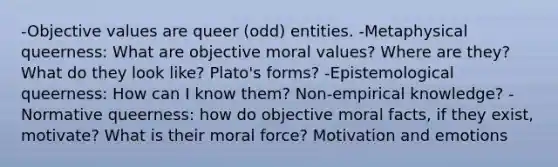 -Objective values are queer (odd) entities. -Metaphysical queerness: What are objective moral values? Where are they? What do they look like? Plato's forms? -Epistemological queerness: How can I know them? Non-empirical knowledge? -Normative queerness: how do objective moral facts, if they exist, motivate? What is their moral force? Motivation and emotions