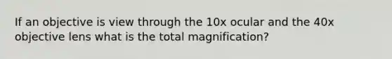 If an objective is view through the 10x ocular and the 40x objective lens what is the total magnification?