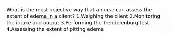 What is the most objective way that a nurse can assess the extent of edema in a client? 1.Weighing the client 2.Monitoring the intake and output 3.Performing the Trendelenburg test 4.Assessing the extent of pitting edema