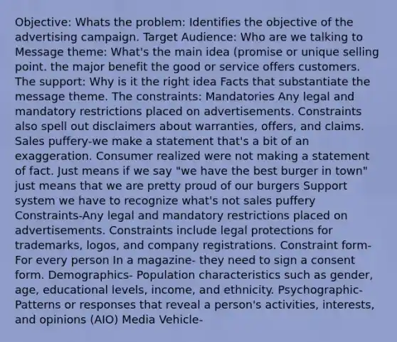 Objective: Whats the problem: Identifies the objective of the advertising campaign. Target Audience: Who are we talking to Message theme: What's the main idea (promise or unique selling point. the major benefit the good or service offers customers. The support: Why is it the right idea Facts that substantiate the message theme. The constraints: Mandatories Any legal and mandatory restrictions placed on advertisements. Constraints also spell out disclaimers about warranties, offers, and claims. Sales puffery-we make a statement that's a bit of an exaggeration. Consumer realized were not making a statement of fact. Just means if we say "we have the best burger in town" just means that we are pretty proud of our burgers Support system we have to recognize what's not sales puffery Constraints-Any legal and mandatory restrictions placed on advertisements. Constraints include legal protections for trademarks, logos, and company registrations. Constraint form- For every person In a magazine- they need to sign a consent form. Demographics- Population characteristics such as gender, age, educational levels, income, and ethnicity. Psychographic-Patterns or responses that reveal a person's activities, interests, and opinions (AIO) Media Vehicle-