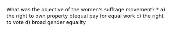 What was the objective of the women's suffrage movement? * a) the right to own property b)equal pay for equal work c) the right to vote d) broad gender equality