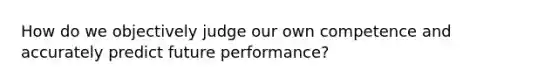 How do we objectively judge our own competence and accurately predict future performance?