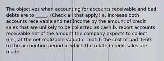 The objectives when accounting for accounts receivable and bad debts are to _____. (Check all that apply.) a. increase both accounts receivable and net income by the amount of credit sales that are unlikely to be collected as cash b. report accounts receivable net of the amount the company expects to collect (i.e., at the net realizable value) c. match the cost of bad debts to the accounting period in which the related credit sales are made