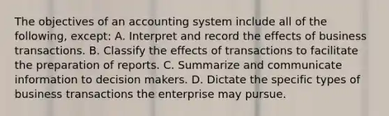 The objectives of an accounting system include all of the following, except: A. Interpret and record the effects of business transactions. B. Classify the effects of transactions to facilitate the preparation of reports. C. Summarize and communicate information to decision makers. D. Dictate the specific types of business transactions the enterprise may pursue.