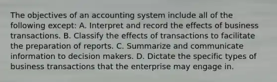 The objectives of an accounting system include all of the following except: A. Interpret and record the effects of business transactions. B. Classify the effects of transactions to facilitate the preparation of reports. C. Summarize and communicate information to decision makers. D. Dictate the specific types of business transactions that the enterprise may engage in.