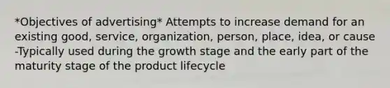 *Objectives of advertising* Attempts to increase demand for an existing good, service, organization, person, place, idea, or cause -Typically used during the growth stage and the early part of the maturity stage of the product lifecycle