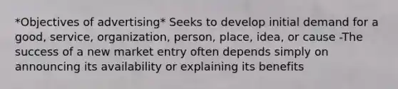 *Objectives of advertising* Seeks to develop initial demand for a good, service, organization, person, place, idea, or cause -The success of a new market entry often depends simply on announcing its availability or explaining its benefits