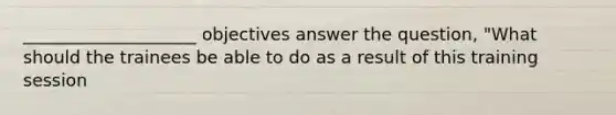 ____________________ objectives answer the question, "What should the trainees be able to do as a result of this training session