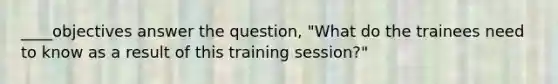 ____objectives answer the question, "What do the trainees need to know as a result of this training session?"