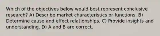 Which of the objectives below would best represent conclusive research? A) Describe market characteristics or functions. B) Determine cause and effect relationships. C) Provide insights and understanding. D) A and B are correct.