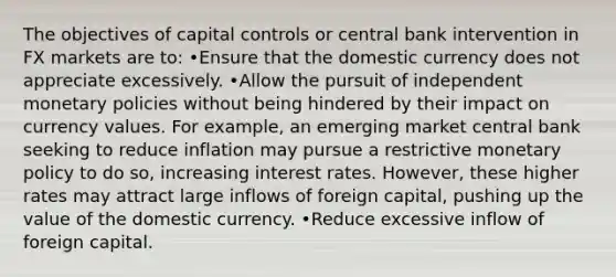 The objectives of capital controls or central bank intervention in FX markets are to: •Ensure that the domestic currency does not appreciate excessively. •Allow the pursuit of independent monetary policies without being hindered by their impact on currency values. For example, an emerging market central bank seeking to reduce inflation may pursue a restrictive monetary policy to do so, increasing interest rates. However, these higher rates may attract large inflows of foreign capital, pushing up the value of the domestic currency. •Reduce excessive inflow of foreign capital.