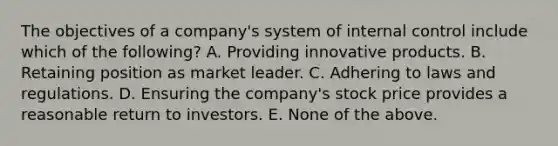 The objectives of a company's system of internal control include which of the following? A. Providing innovative products. B. Retaining position as market leader. C. Adhering to laws and regulations. D. Ensuring the company's stock price provides a reasonable return to investors. E. None of the above.