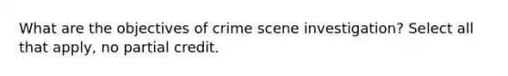 What are the objectives of crime scene investigation? Select all that apply, no partial credit.