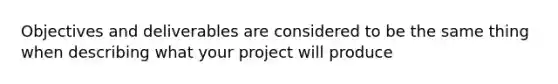 Objectives and deliverables are considered to be the same thing when describing what your project will produce