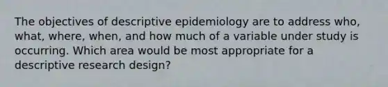 The objectives of descriptive epidemiology are to address who, what, where, when, and how much of a variable under study is occurring. Which area would be most appropriate for a descriptive research design?