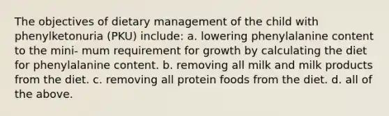 The objectives of dietary management of the child with phenylketonuria (PKU) include: a. lowering phenylalanine content to the mini- mum requirement for growth by calculating the diet for phenylalanine content. b. removing all milk and milk products from the diet. c. removing all protein foods from the diet. d. all of the above.