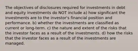 The objectives of disclosures required for investments in debt and equity investments do NOT include a) how significant the investments are to the investor's financial position and performance. b) whether the investments are classified as current or long-term. c) the nature and extent of the risks that the investor faces as a result of the investments. d) how the risks that the investor faces as a result of the investments are managed.