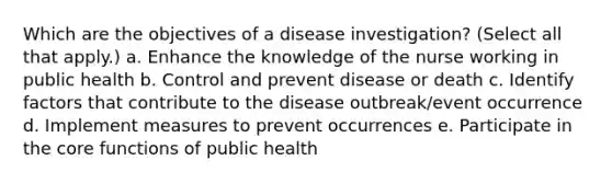 Which are the objectives of a disease investigation? (Select all that apply.) a. Enhance the knowledge of the nurse working in public health b. Control and prevent disease or death c. Identify factors that contribute to the disease outbreak/event occurrence d. Implement measures to prevent occurrences e. Participate in the core functions of public health