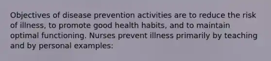 Objectives of disease prevention activities are to reduce the risk of illness, to promote good health habits, and to maintain optimal functioning. Nurses prevent illness primarily by teaching and by personal examples: