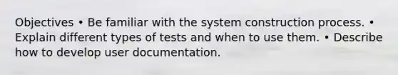 Objectives • Be familiar with the system construction process. • Explain different types of tests and when to use them. • Describe how to develop user documentation.