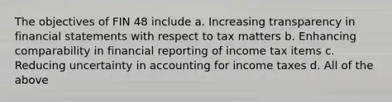 The objectives of FIN 48 include a. Increasing transparency in financial statements with respect to tax matters b. Enhancing comparability in financial reporting of income tax items c. Reducing uncertainty in accounting for income taxes d. All of the above