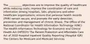 The __________ objectives are to improve the quality of healthcare while reducing costs; improve the coordination of care and information among hospitals, labs, physicians and other healthcare organizations; ensure that personal health records (PHR) remain secure, and promote the early detection, prevention and management of chronic illness. The Office of the National Coordinator for Health Information Technology (ONC) The Health Information Technology for Economic and Clinical Health Act (HITECH) The Patient Protection and Affordable Care Act of 2010 Hospital Inpatient Quality Reporting (Hospital IQR) The Centers for Medicare and Medicaid Services