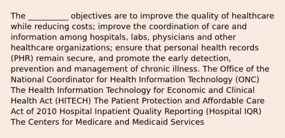 The __________ objectives are to improve the quality of healthcare while reducing costs; improve the coordination of care and information among hospitals, labs, physicians and other healthcare organizations; ensure that personal health records (PHR) remain secure, and promote the early detection, prevention and management of chronic illness. The Office of the National Coordinator for Health Information Technology (ONC) The Health Information Technology for Economic and Clinical Health Act (HITECH) The Patient Protection and Affordable Care Act of 2010 Hospital Inpatient Quality Reporting (Hospital IQR) The Centers for Medicare and Medicaid Services