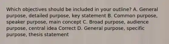 Which objectives should be included in your outline? A. General purpose, detailed purpose, key statement B. Common purpose, speaker purpose, main concept C. Broad purpose, audience purpose, central idea Correct D. General purpose, specific purpose, thesis statement