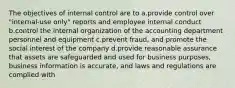 The objectives of internal control are to a.provide control over "internal-use only" reports and employee internal conduct b.control the internal organization of the accounting department personnel and equipment c.prevent fraud, and promote the social interest of the company d.provide reasonable assurance that assets are safeguarded and used for business purposes, business information is accurate, and laws and regulations are complied with