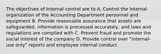 The objectives of Internal control are to A. Control the Internal organization of the Accounting Department personnel and equipment B. Provide reasonable assurance that assets are safeguarded, information is processed accurately, and laws and regulations are complied with C. Prevent fraud and promote the social interest of the company D. Provide control over "internal-use only" reports and employee internal conduct