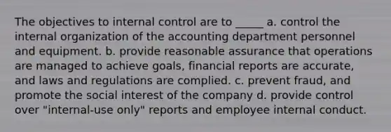 The objectives to internal control are to _____ a. control the internal organization of the accounting department personnel and equipment. b. provide reasonable assurance that operations are managed to achieve goals, financial reports are accurate, and laws and regulations are complied. c. prevent fraud, and promote the social interest of the company d. provide control over "internal-use only" reports and employee internal conduct.