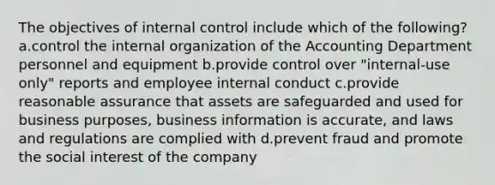 The objectives of internal control include which of the following? a.control the internal organization of the Accounting Department personnel and equipment b.provide control over "internal-use only" reports and employee internal conduct c.provide reasonable assurance that assets are safeguarded and used for business purposes, business information is accurate, and laws and regulations are complied with d.prevent fraud and promote the social interest of the company