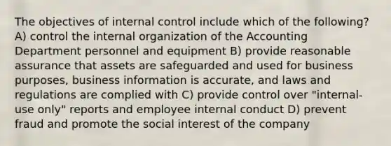 The objectives of <a href='https://www.questionai.com/knowledge/kjj42owoAP-internal-control' class='anchor-knowledge'>internal control</a> include which of the following? A) control the internal organization of the Accounting Department personnel and equipment B) provide reasonable assurance that assets are safeguarded and used for business purposes, business information is accurate, and laws and regulations are complied with C) provide control over "internal-use only" reports and employee internal conduct D) prevent fraud and promote the social interest of the company