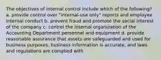 The objectives of internal control include which of the following? a. provide control over "internal-use only" reports and employee internal conduct b. prevent fraud and promote the social interest of the company c. control the internal organization of the Accounting Department personnel and equipment d. provide reasonable assurance that assets are safeguarded and used for business purposes, business information is accurate, and laws and regulations are complied with