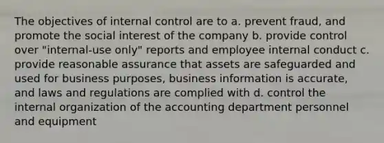 The objectives of internal control are to a. prevent fraud, and promote the social interest of the company b. provide control over "internal-use only" reports and employee internal conduct c. provide reasonable assurance that assets are safeguarded and used for business purposes, business information is accurate, and laws and regulations are complied with d. control the internal organization of the accounting department personnel and equipment