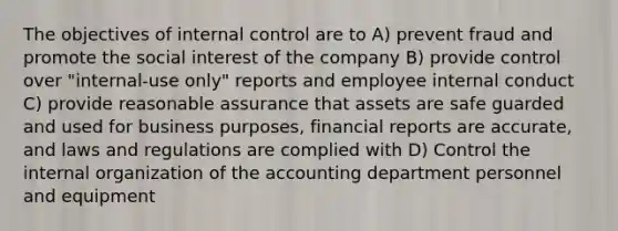 The objectives of internal control are to A) prevent fraud and promote the social interest of the company B) provide control over "internal-use only" reports and employee internal conduct C) provide reasonable assurance that assets are safe guarded and used for business purposes, financial reports are accurate, and laws and regulations are complied with D) Control the internal organization of the accounting department personnel and equipment