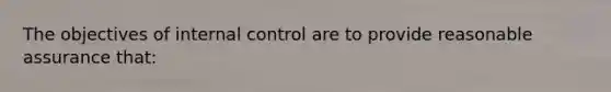 The objectives of internal control are to provide reasonable assurance that: