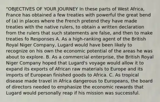 "OBJECTIVES OF YOUR JOURNEY In these parts of West Africa, France has obtained a few treaties with powerful the great bend of (a) in places where the French pretend they have made treaties with the native rulers, to obtain a written declaration from the rulers that such statements are false, and then to make treaties fo Responses A. As a high-ranking agent of the British Royal Niger Company, Lugard would have been likely to recognize on his own the economic potential of the areas he was about to explore. B. As a commercial enterprise, the British Royal Niger Company hoped that Lugard's voyage would allow it to expand its exports of African raw materials to Europe and its imports of European finished goods to Africa. C. As tropical disease made travel in Africa dangerous to Europeans, the board of directors needed to emphasize the economic rewards that Lugard would personally reap if his mission was successful.