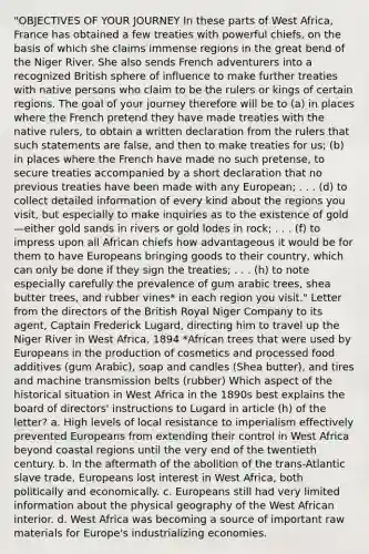 "OBJECTIVES OF YOUR JOURNEY In these parts of West Africa, France has obtained a few treaties with powerful chiefs, on the basis of which she claims immense regions in the great bend of the Niger River. She also sends French adventurers into a recognized British sphere of influence to make further treaties with native persons who claim to be the rulers or kings of certain regions. The goal of your journey therefore will be to (a) in places where the French pretend they have made treaties with the native rulers, to obtain a written declaration from the rulers that such statements are false, and then to make treaties for us; (b) in places where the French have made no such pretense, to secure treaties accompanied by a short declaration that no previous treaties have been made with any European; . . . (d) to collect detailed information of every kind about the regions you visit, but especially to make inquiries as to the existence of gold—either gold sands in rivers or gold lodes in rock; . . . (f) to impress upon all African chiefs how advantageous it would be for them to have Europeans bringing goods to their country, which can only be done if they sign the treaties; . . . (h) to note especially carefully the prevalence of gum arabic trees, shea butter trees, and rubber vines* in each region you visit." Letter from the directors of the British Royal Niger Company to its agent, Captain Frederick Lugard, directing him to travel up the Niger River in West Africa, 1894 *African trees that were used by Europeans in the production of cosmetics and processed food additives (gum Arabic), soap and candles (Shea butter), and tires and machine transmission belts (rubber) Which aspect of the historical situation in West Africa in the 1890s best explains the board of directors' instructions to Lugard in article (h) of the letter? a. High levels of local resistance to imperialism effectively prevented Europeans from extending their control in West Africa beyond coastal regions until the very end of the twentieth century. b. In the aftermath of the abolition of the trans-Atlantic slave trade, Europeans lost interest in West Africa, both politically and economically. c. Europeans still had very limited information about the physical geography of the West African interior. d. West Africa was becoming a source of important raw materials for Europe's industrializing economies.