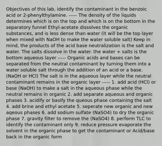 Objectives of this lab, identify the contaminant in the benzoic acid or 2-phenylthylamine. ----- The density of the liquids determines which is on the top and which is on the bottom in the separatory funnel Ethyl-acetate dissolves the organic substances, and is less dense than water (it will be the top layer when mixed with NaOH to make the water soluble salt) Keep in mind, the products of the acid base neutralization is the salt and water. The salts dissolve in the water. the water + salts is the bottom aqueous layer ----- Organic acids and bases can be separated from the neutral contaminant by turning them into a water soluble salt through the addition of an acid or a base. (NaOH or HCl) The salt is in the aqueous layer while the neutral contaminant remains in the organic layer ----- 1. add acid (HCl) or base (NaOH) to make a salt in the aqueous phase while the neutral remains in organic 2. add separate aqueous and organic phases 3. acidify or basify the queous phase containing the salt 4. add brine and ethyl acetate 5. seperate new organic and new aqeous phases 6. add sodium sulfate (NaSO4) to dry the organic phase 7. gravity filter to remove the (NaSO4) 8. perform TLC to identify the contaminant only 9. reduce pressure evaporate the solvent in the organic phase to get the contaminant or Acid/base back in the organic form