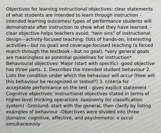 Objectives for learning instructional objectives: clear statements of what students are intended to learn through instruction -intended learning outcomes/ types of performance students will demonstrate after instruction to show what they have learned. -clear objective helps teachers avoid: "twin sins" of instructional design—activity-focused teaching: (lots of hands-on, interesting activities—but no goal) and coverage-focused teaching (a forced march through the textbook—but no goal). *very general goals are meaningless as potential guidelines for instruction* Behavioural objectives: Major (start with specific) -good objective has three parts. 1. Describes the intended student behaviour 2. Lists the condition under which the behaviour will occur (How will this behaviour be recognized or tested?) 3. criteria for acceptable performance on the test - gives explicit statement Cognitive objectives: instructional objectives stated in terms of higher-level thinking operations -taxonomy (or classification system) -Gronlund- start with the general, then clarify by listing examples of behaviour -Objectives were divided into three domains: cognitive, affective, and psychomotor. o occur simultaneously